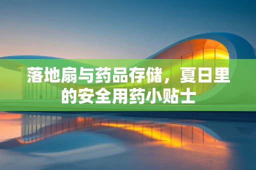 落地扇与药品存储，夏日里的安全用药小贴士