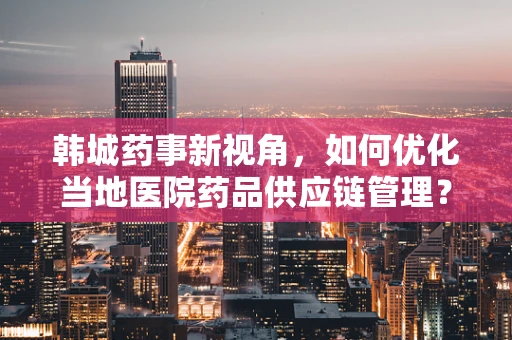 韩城药事新视角，如何优化当地医院药品供应链管理？