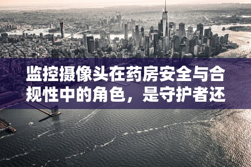 监控摄像头在药房安全与合规性中的角色，是守护者还是隐私侵犯者？