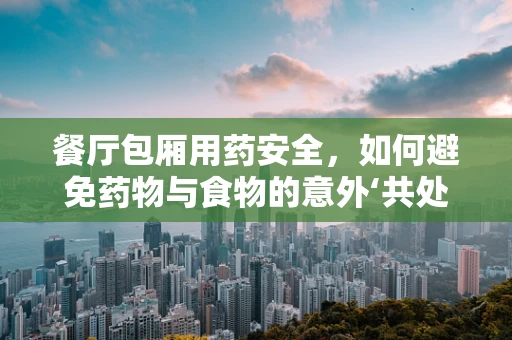 餐厅包厢用药安全，如何避免药物与食物的意外‘共处’？