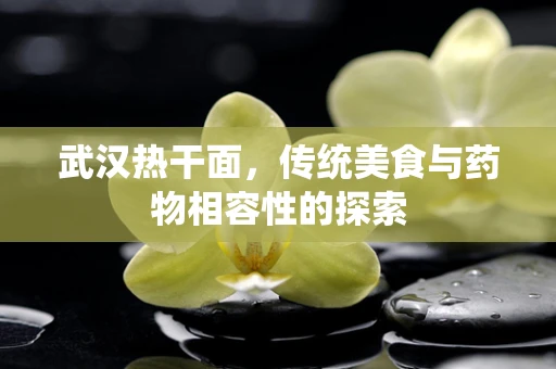 武汉热干面，传统美食与药物相容性的探索