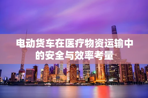 电动货车在医疗物资运输中的安全与效率考量