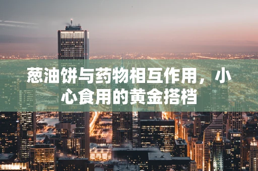 葱油饼与药物相互作用，小心食用的黄金搭档