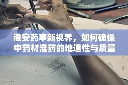 淮安药事新视界，如何确保中药材淮药的地道性与质量？