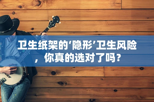 卫生纸架的‘隐形’卫生风险，你真的选对了吗？
