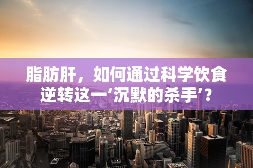 脂肪肝，如何通过科学饮食逆转这一‘沉默的杀手’？
