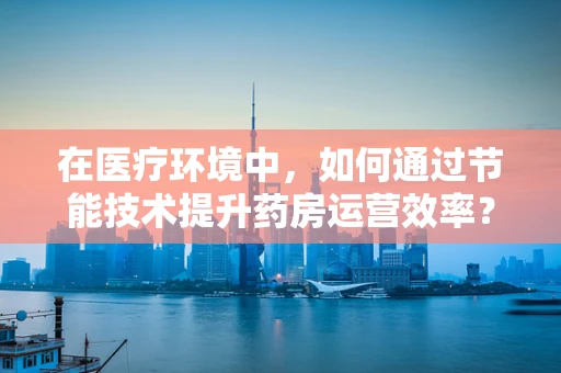 在医疗环境中，如何通过节能技术提升药房运营效率？