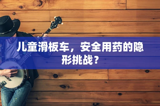 儿童滑板车，安全用药的隐形挑战？