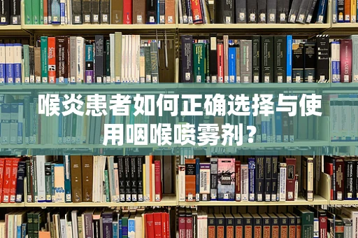 喉炎患者如何正确选择与使用咽喉喷雾剂？