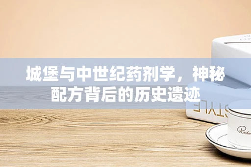 城堡与中世纪药剂学，神秘配方背后的历史遗迹