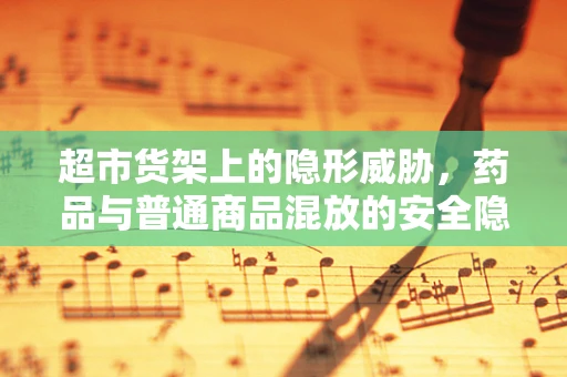 超市货架上的隐形威胁，药品与普通商品混放的安全隐患？