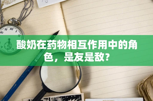 酸奶在药物相互作用中的角色，是友是敌？