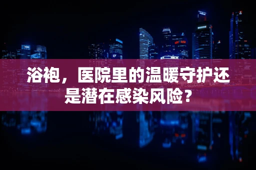 浴袍，医院里的温暖守护还是潜在感染风险？