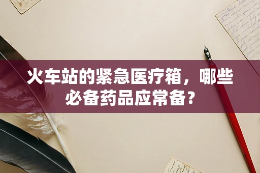 火车站的紧急医疗箱，哪些必备药品应常备？