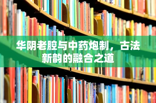 华阴老腔与中药炮制，古法新韵的融合之道