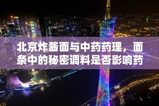 北京炸酱面与中药药理，面条中的秘密调料是否影响药效？