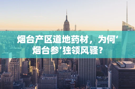 烟台产区道地药材，为何‘烟台参’独领风骚？