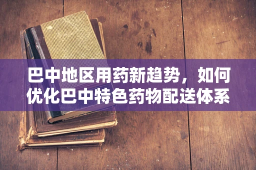 巴中地区用药新趋势，如何优化巴中特色药物配送体系？