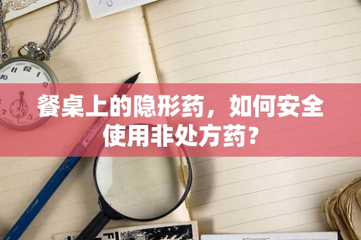 餐桌上的隐形药，如何安全使用非处方药？