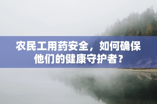 农民工用药安全，如何确保他们的健康守护者？
