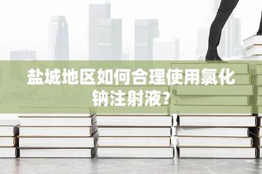 盐城地区如何合理使用氯化钠注射液？