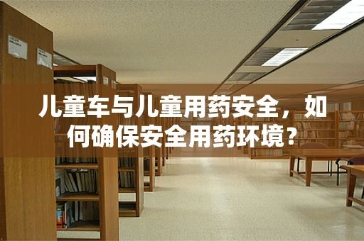 儿童车与儿童用药安全，如何确保安全用药环境？