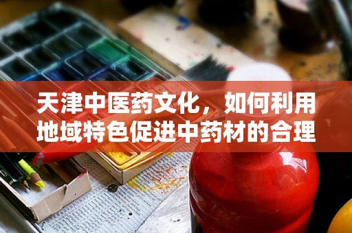 天津中医药文化，如何利用地域特色促进中药材的合理使用？