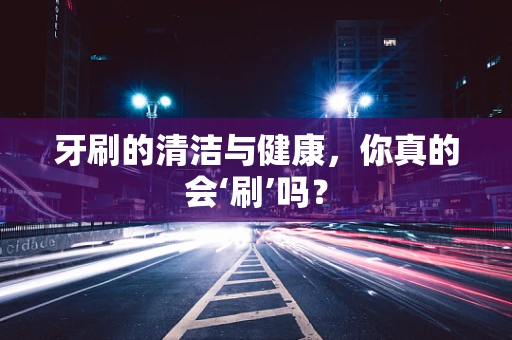 牙刷的清洁与健康，你真的会‘刷’吗？