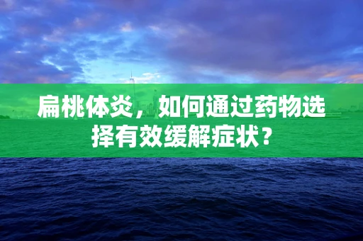 扁桃体炎，如何通过药物选择有效缓解症状？