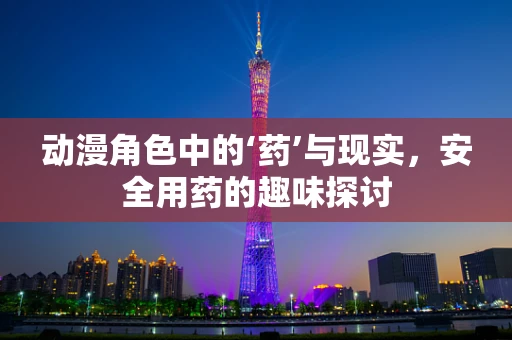 动漫角色中的‘药’与现实，安全用药的趣味探讨