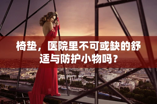 椅垫，医院里不可或缺的舒适与防护小物吗？