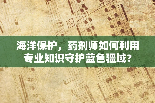 海洋保护，药剂师如何利用专业知识守护蓝色疆域？