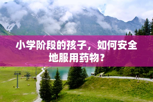 小学阶段的孩子，如何安全地服用药物？