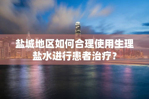 盐城地区如何合理使用生理盐水进行患者治疗？