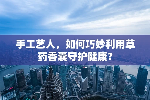 手工艺人，如何巧妙利用草药香囊守护健康？