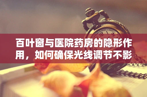 百叶窗与医院药房的隐形作用，如何确保光线调节不影响药品存储？