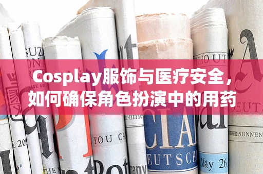 Cosplay服饰与医疗安全，如何确保角色扮演中的用药安全？