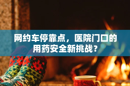 网约车停靠点，医院门口的用药安全新挑战？