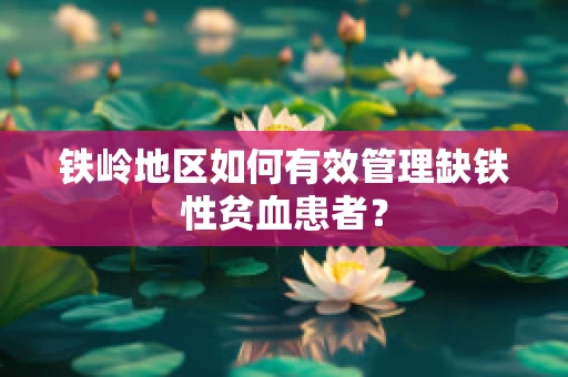 铁岭地区如何有效管理缺铁性贫血患者？