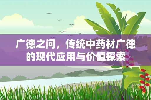 广德之问，传统中药材广德的现代应用与价值探索