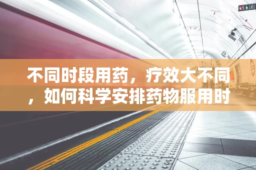 不同时段用药，疗效大不同，如何科学安排药物服用时间？