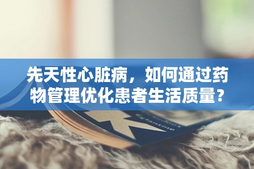先天性心脏病，如何通过药物管理优化患者生活质量？