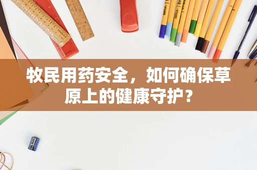 牧民用药安全，如何确保草原上的健康守护？