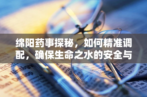 绵阳药事探秘，如何精准调配，确保生命之水的安全与高效？