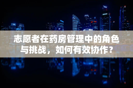 志愿者在药房管理中的角色与挑战，如何有效协作？