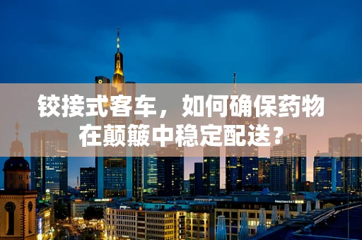 铰接式客车，如何确保药物在颠簸中稳定配送？