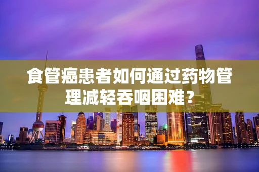 食管癌患者如何通过药物管理减轻吞咽困难？