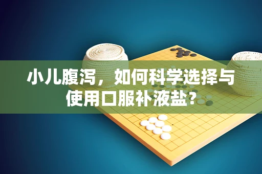 小儿腹泻，如何科学选择与使用口服补液盐？