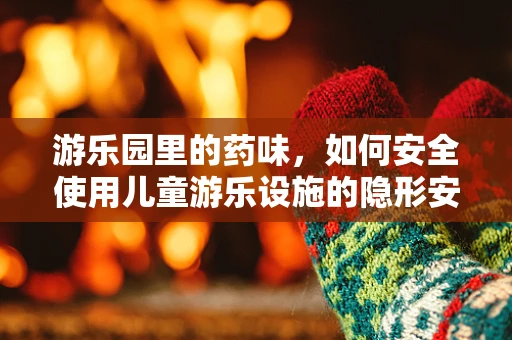 游乐园里的药味，如何安全使用儿童游乐设施的隐形安全措施？