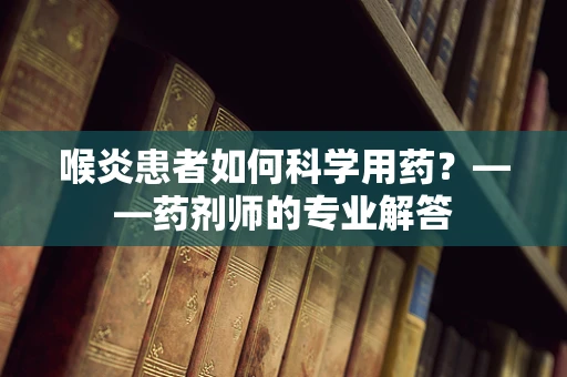 喉炎患者如何科学用药？——药剂师的专业解答